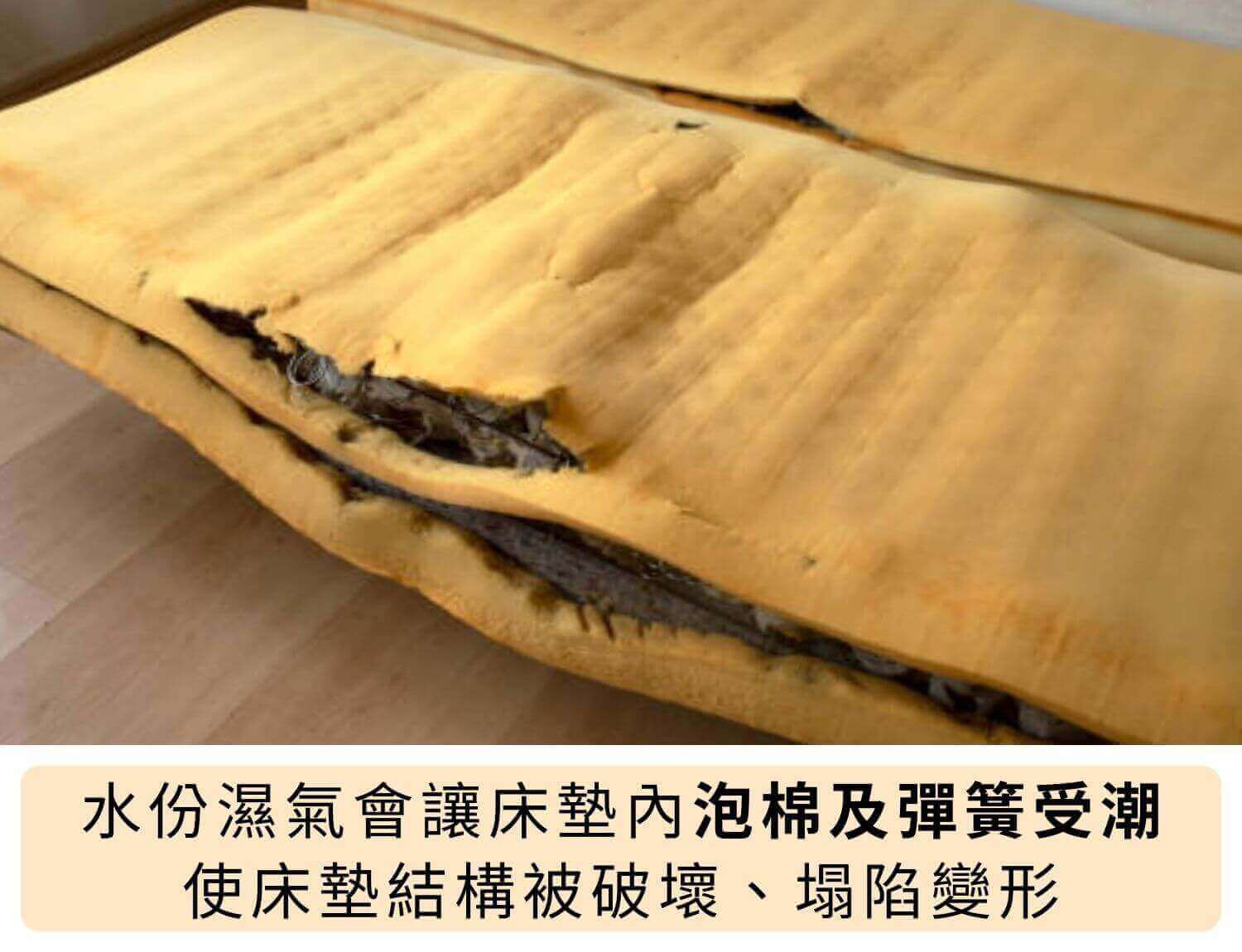 水份濕氣會讓床墊內泡棉及彈簧受潮，使床墊結構被破壞、塌陷變形